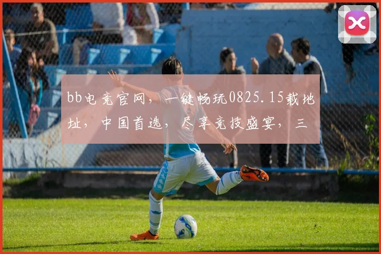 bb电竞官网，一键畅玩0825.15载地址，中国首选，尽享竞技盛宴，三重惊喜等你来
