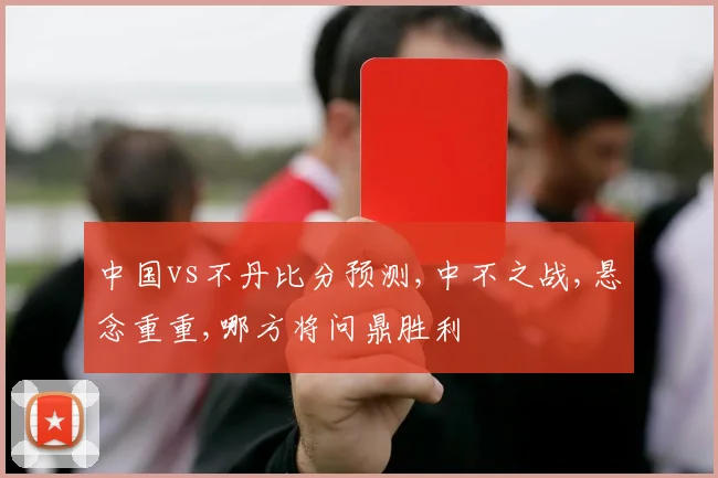 中国vs不丹比分预测,中不之战,悬念重重,哪方将问鼎胜利