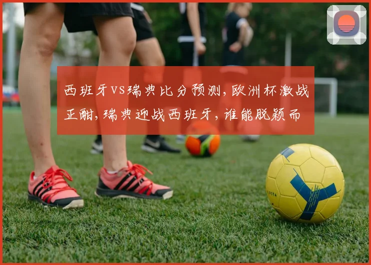 西班牙vs瑞典比分预测,欧洲杯激战正酣,瑞典迎战西班牙,谁能脱颖而出
