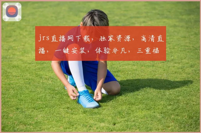 jrs直播网下载，独家资源，高清直播，一键安装，体验非凡，三重福利等你来