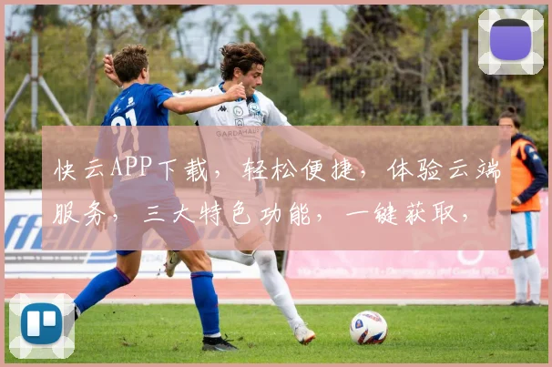 快云APP下载，轻松便捷，体验云端服务，三大特色功能，一键获取，畅享无忧
